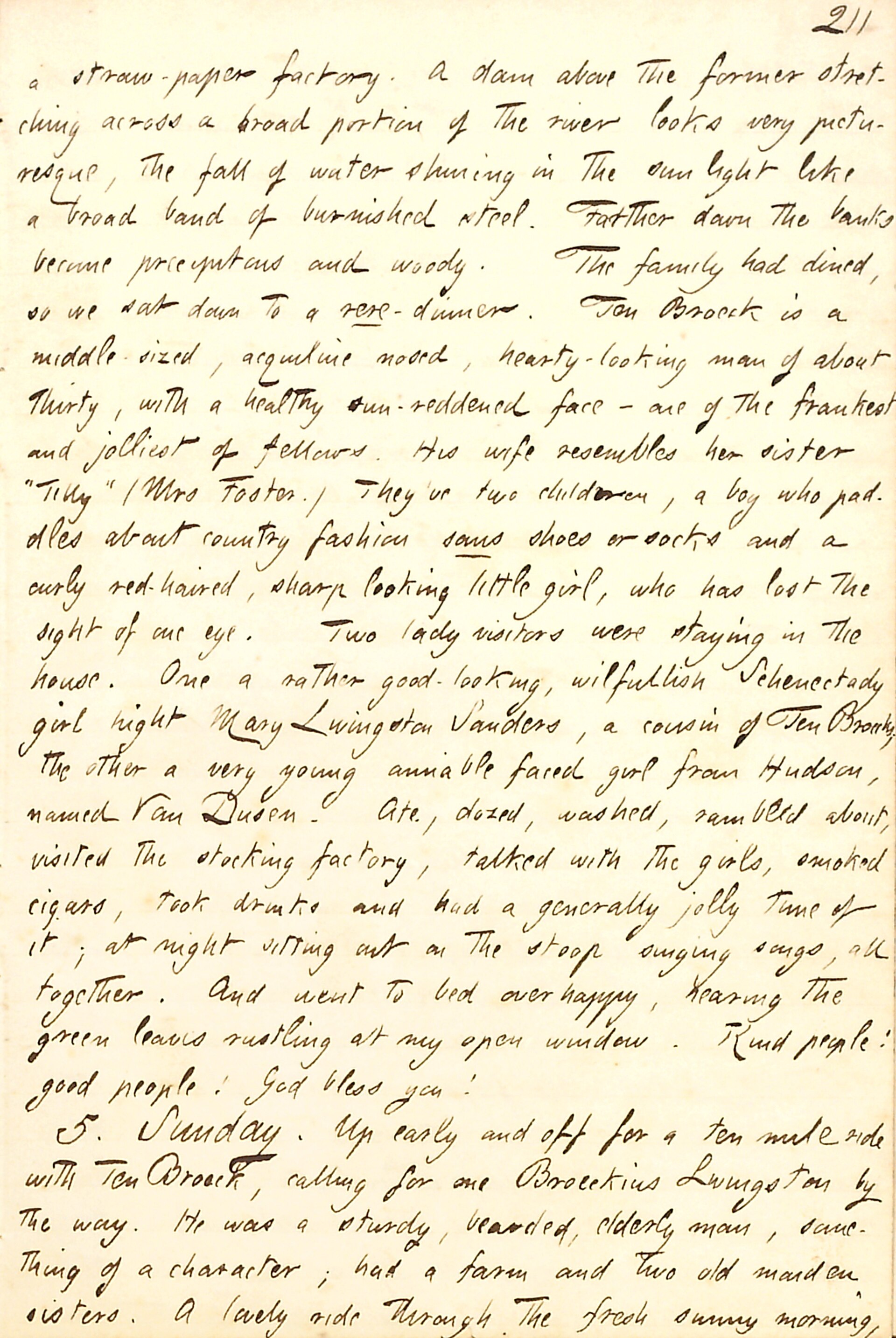 Describes a visit to Ten Broeck and his family. Transcription: a straw-paper factory. A dam above the former stretching across a broad portion of the river looks very picturesque, the fall of water shining in the sun light like a broad band of burnished steel. Farther down the banks became precipitous and woody. The family had dined, so we sat down to a rere -dinner. Ten Broeck is a middle-sized, acquiline nosed, hearty-looking man of about thirty, with a healthy sun-reddened face — one of the frankest and jolliest of fellows. His wife resembles her sister "Tilly" (Mrs Foster.) They've two children, a boy who paddles about country fashion sans shoes or socks and a curly red-haired, sharp looking little girl, who has lost the sight of one eye. Two lady visitors were staying in the house. One a rather good-looking, wilfullish Schenectady girl hight Mary Livingston Sanders, a cousin of Ten Broeck, the other a very young amiable faced girl from Hudson, named Van Dusen. Ate, dozed, washed, rambled about, visited the stocking factory, talked with the girls, smoked cigars, took drinks and had a generally jolly time of it; at night sitting out on the stoop singing songs, all together. And went to bed overhappy, hearing the green leaves rustling at my open window. Kind people! good people! God bless you! 5. Sunday. Up early and off for a ten mile ride with Ten Broeck, calling for one Broeckius Livingston by the way. He was a sturdy, bearded, elderly man, something of a character; had a farm and two old maiden sisters. A lovely ride through the fresh sunny morning, Title: Thomas Butler Gunn Diaries: Volume 8, page 200, July 4-5, 1857